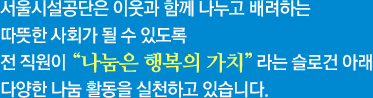 서울시설공단은 이웃과 함께 나누고 배려하는 따뜻한 사회가 될 수 있도록
					전 직원이 나눔은 행복의 가치라는 슬로건 아래
					다양한 나눔 활동을 실천하고 있습니다.